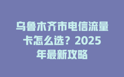 乌鲁木齐市电信流量卡怎么选？2025年最新攻略
