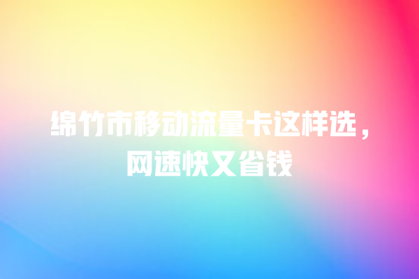 绵竹市移动流量卡这样选，网速快又省钱