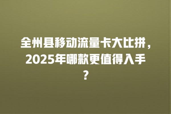 全州县移动流量卡大比拼，2025年哪款更值得入手？