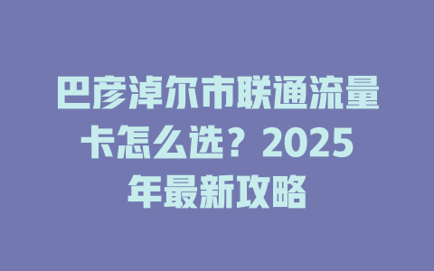 巴彦淖尔市联通流量卡怎么选？2025年最新攻略