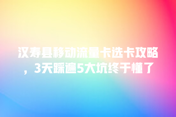 汉寿县移动流量卡选卡攻略，3天踩遍5大坑终于懂了