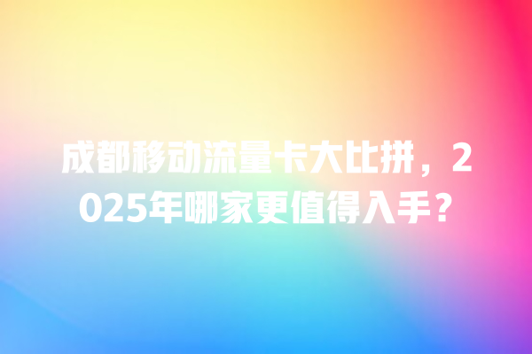 成都移动流量卡大比拼，2025年哪家更值得入手？
