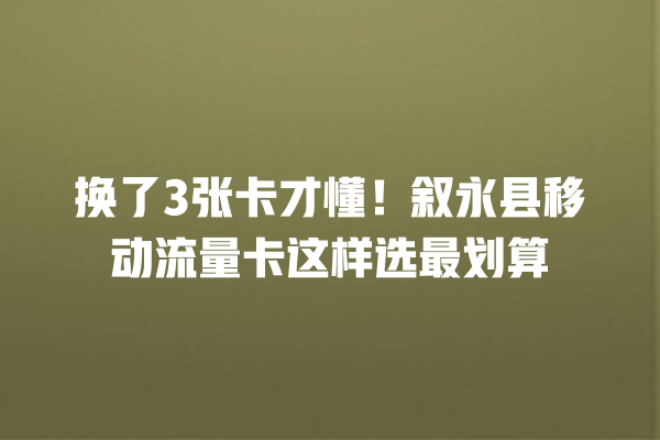 换了3张卡才懂！叙永县移动流量卡这样选最划算
