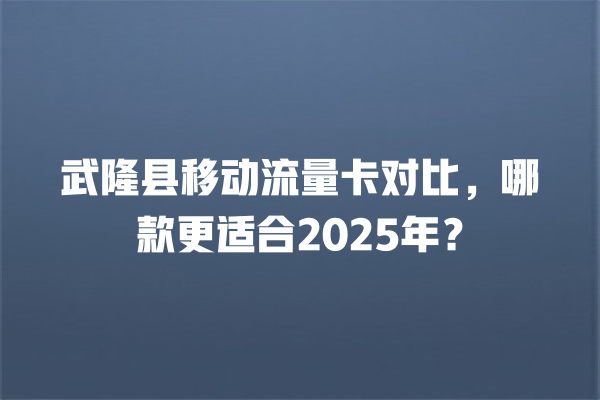 武隆县移动流量卡对比，哪款更适合2025年？