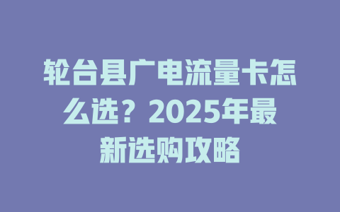轮台县广电流量卡怎么选？2025年最新选购攻略