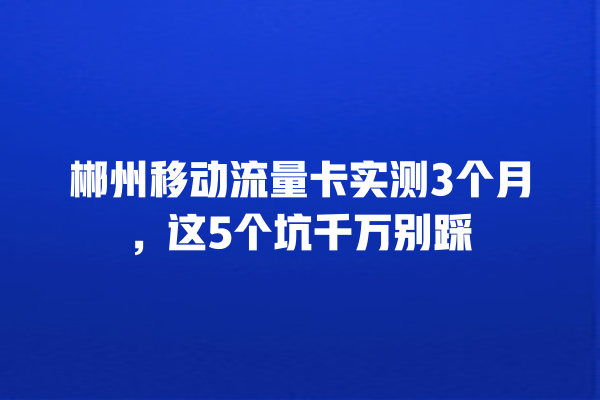 郴州移动流量卡实测3个月，这5个坑千万别踩