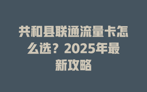 共和县联通流量卡怎么选？2025年最新攻略