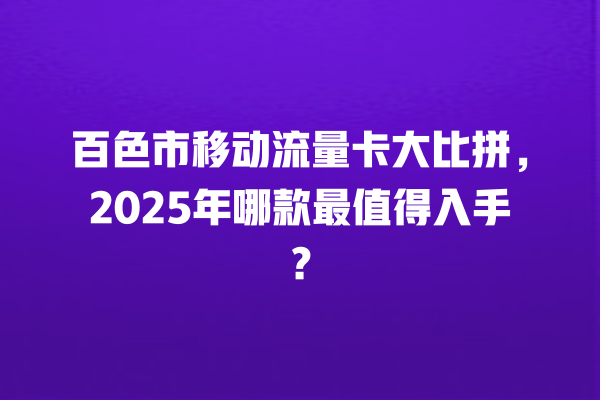 百色市移动流量卡大比拼，2025年哪款最值得入手？
