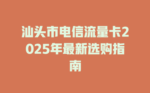汕头市电信流量卡2025年最新选购指南