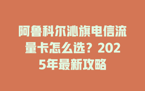 阿鲁科尔沁旗电信流量卡怎么选？2025年最新攻略