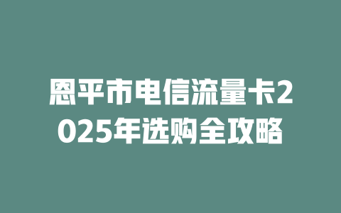恩平市电信流量卡2025年选购全攻略