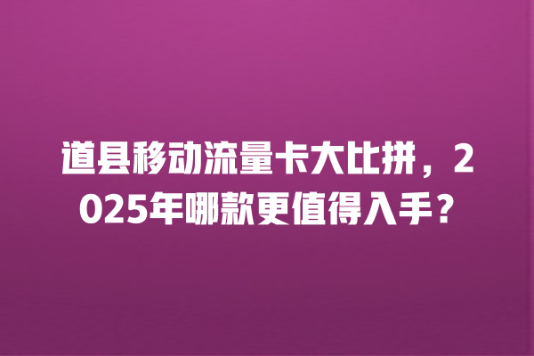 道县移动流量卡大比拼，2025年哪款更值得入手？