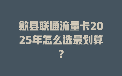 歙县联通流量卡2025年怎么选最划算？