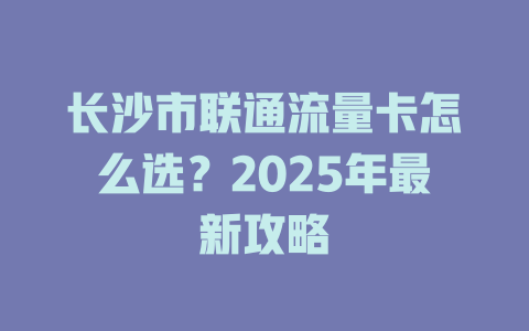 长沙市联通流量卡怎么选？2025年最新攻略