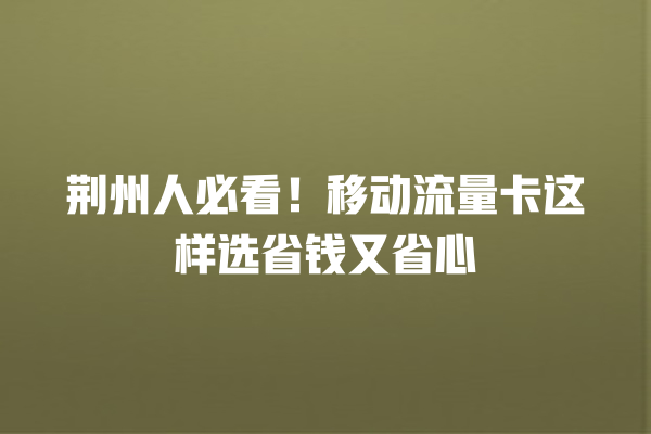 荆州人必看！移动流量卡这样选省钱又省心