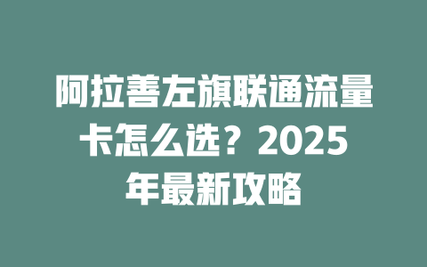阿拉善左旗联通流量卡怎么选？2025年最新攻略