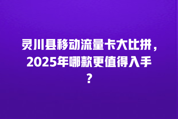 灵川县移动流量卡大比拼，2025年哪款更值得入手？