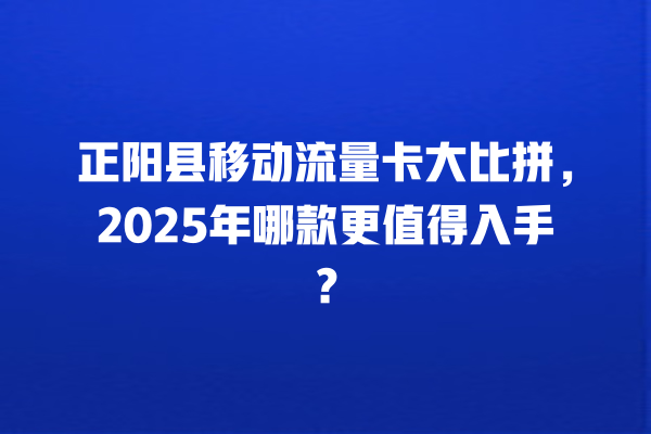 正阳县移动流量卡大比拼，2025年哪款更值得入手？
