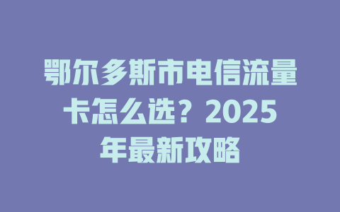 鄂尔多斯市电信流量卡怎么选？2025年最新攻略