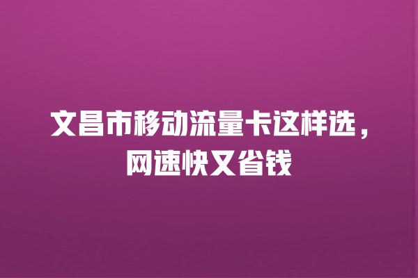 文昌市移动流量卡这样选，网速快又省钱