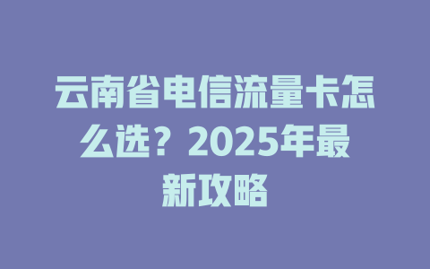 云南省电信流量卡怎么选？2025年最新攻略
