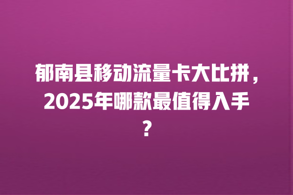 郁南县移动流量卡大比拼，2025年哪款最值得入手？