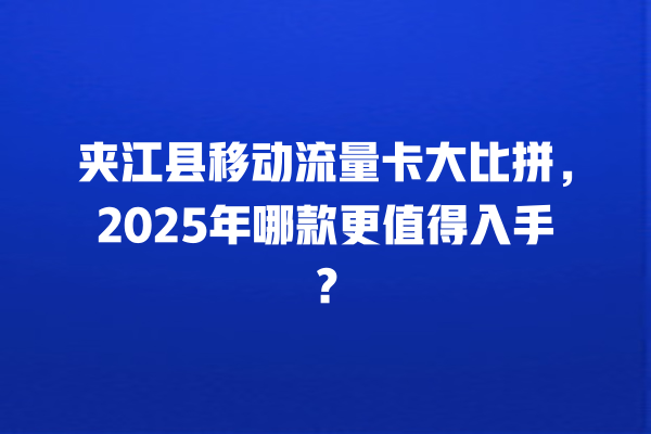 夹江县移动流量卡大比拼，2025年哪款更值得入手？
