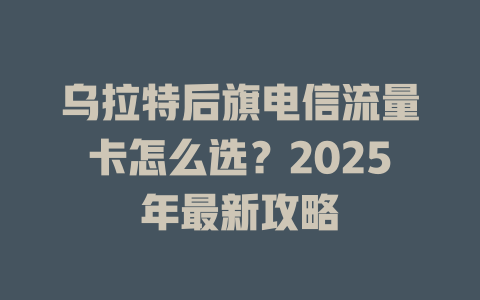 乌拉特后旗电信流量卡怎么选？2025年最新攻略