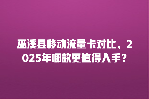 巫溪县移动流量卡对比，2025年哪款更值得入手？