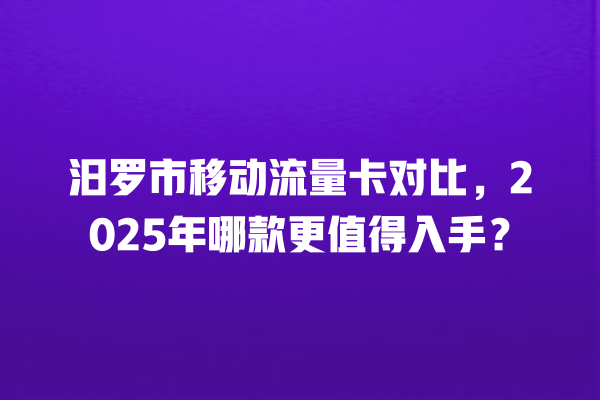 汨罗市移动流量卡对比，2025年哪款更值得入手？