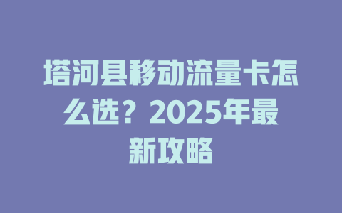 塔河县移动流量卡怎么选？2025年最新攻略