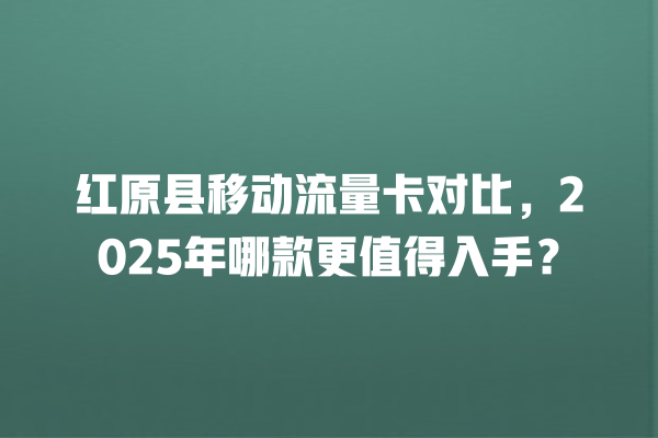 红原县移动流量卡对比，2025年哪款更值得入手？