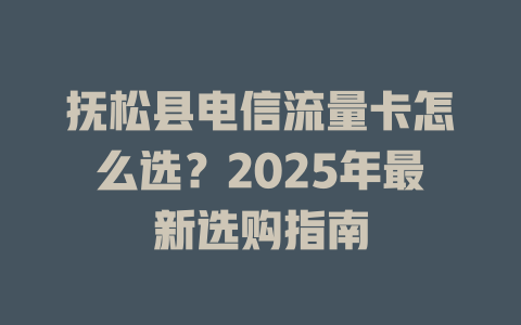 抚松县电信流量卡怎么选？2025年最新选购指南