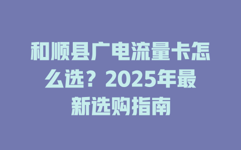 和顺县广电流量卡怎么选？2025年最新选购指南