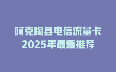 阿克陶县电信流量卡2025年最新推荐