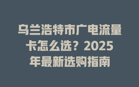 乌兰浩特市广电流量卡怎么选?2025年最新选购指南