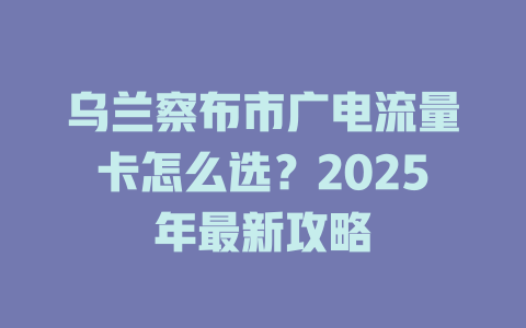 乌兰察布市广电流量卡怎么选？2025年最新攻略
