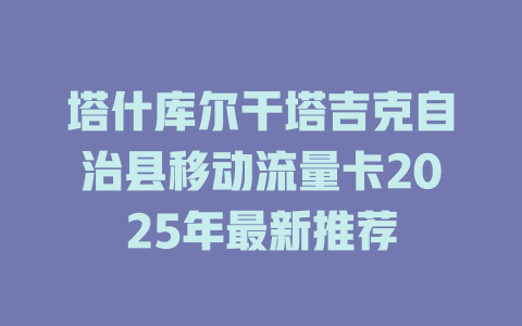 塔什库尔干塔吉克自治县移动流量卡2025年最新推荐