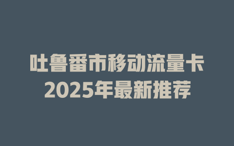 吐鲁番市移动流量卡2025年最新推荐