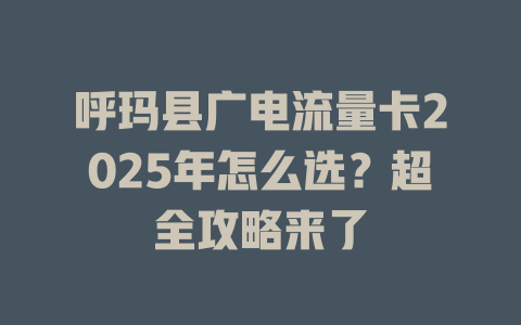 呼玛县广电流量卡2025年怎么选？超全攻略来了