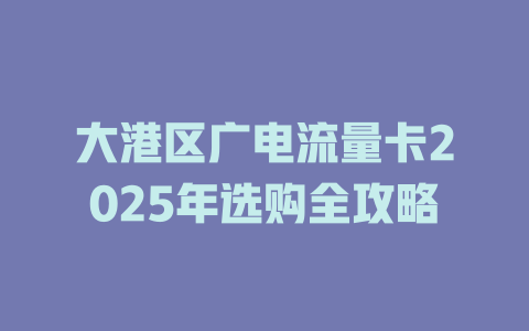 大港区广电流量卡2025年选购全攻略