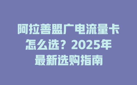 阿拉善盟广电流量卡怎么选？2025年最新选购指南