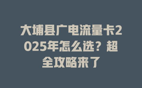 大埔县广电流量卡2025年怎么选？超全攻略来了