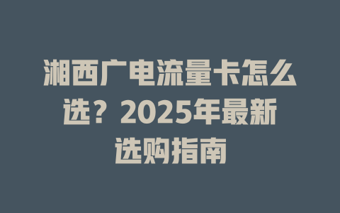 湘西广电流量卡怎么选？2025年最新选购指南