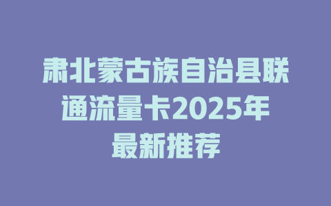 肃北蒙古族自治县联通流量卡2025年最新推荐