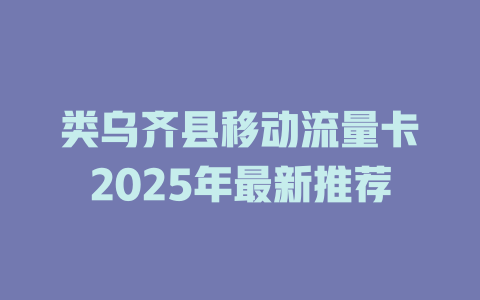 类乌齐县移动流量卡2025年最新推荐