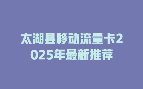 太湖县移动流量卡2025年最新推荐