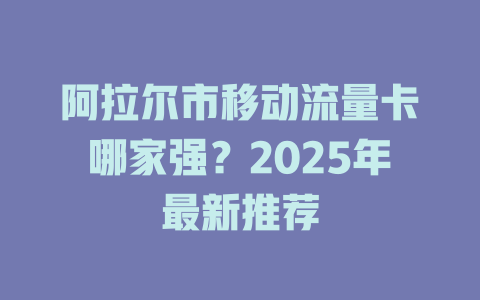 阿拉尔市移动流量卡哪家强？2025年最新推荐