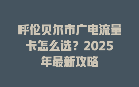 呼伦贝尔市广电流量卡怎么选？2025年最新攻略