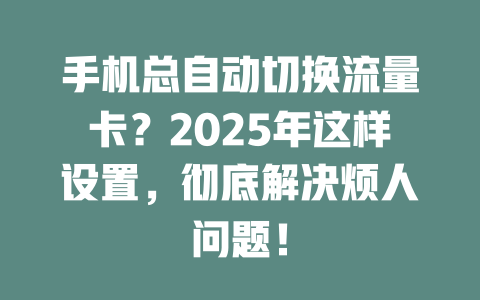 手机总自动切换流量卡？2025年这样设置，彻底解决烦人问题！